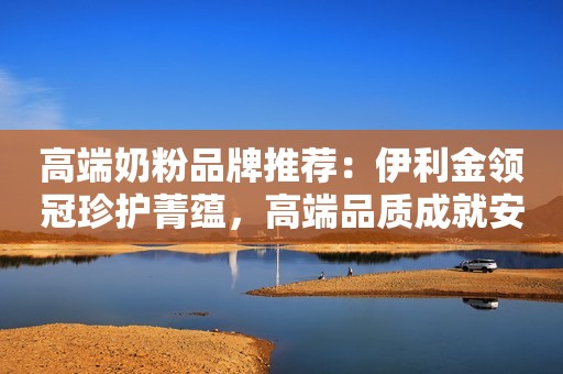 高端奶粉品牌推荐：伊利金领冠珍护菁蕴，高端品质成就安心选择