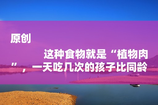 原创
            这种食物就是“植物肉”，一天吃几次的孩子比同龄人长高，大脑更聪明