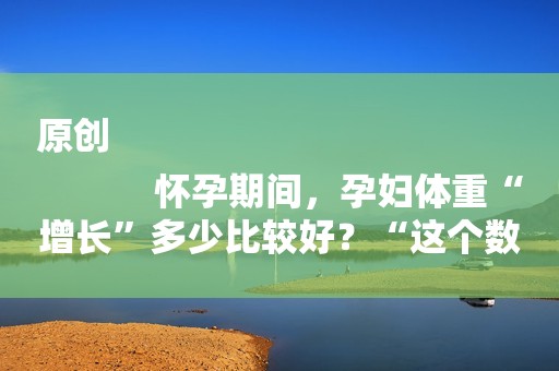 原创
            怀孕期间，孕妇体重“增长”多少比较好？“这个数”可能比较合适