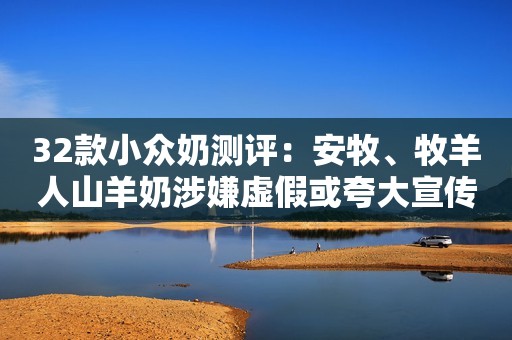 32款小众奶测评：安牧、牧羊人山羊奶涉嫌虚假或夸大宣传