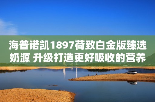 海普诺凯1897荷致白金版臻选奶源 升级打造更好吸收的营养驻马店融媒2023-11-30 17:02湖北驻马店融媒2023-11-30 17:02湖北
