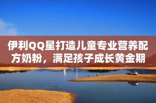 伊利QQ星打造儿童专业营养配方奶粉，满足孩子成长黄金期需求