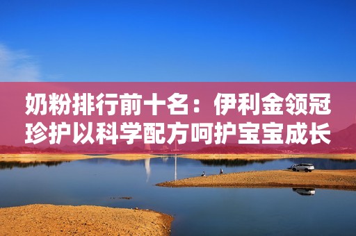 奶粉排行前十名：伊利金领冠珍护以科学配方呵护宝宝成长