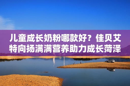 儿童成长奶粉哪款好？佳贝艾特向扬满满营养助力成长菏泽广电网2023-11-28 13:46山东菏泽广电网2023-11-28 13:46山东