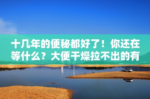 十几年的便秘都好了！你还在等什么？大便干燥拉不出的有救了！