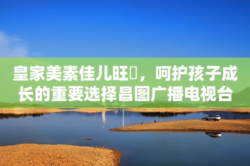 皇家美素佳儿旺玥，呵护孩子成长的重要选择昌图广播电视台2023-11-16 14:03辽宁昌图广播电视台2023-11-16 14:03辽宁