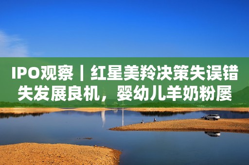 IPO观察｜红星美羚决策失误错失发展良机，婴幼儿羊奶粉屡登质量黑榜