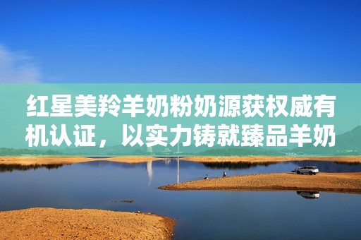 红星美羚羊奶粉奶源获权威有机认证，以实力铸就臻品羊奶