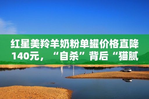 红星美羚羊奶粉单罐价格直降140元，“自杀”背后“猫腻”多