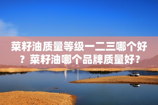 菜籽油质量等级一二三哪个好？菜籽油哪个品牌质量好？