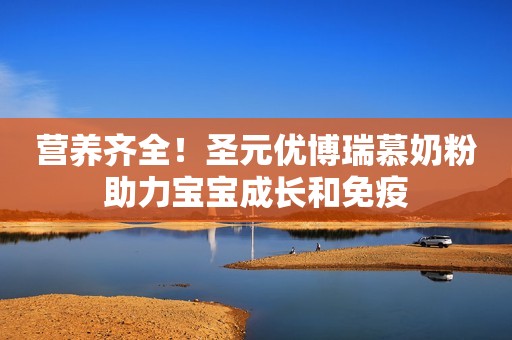 营养齐全！圣元优博瑞慕奶粉助力宝宝成长和免疫
