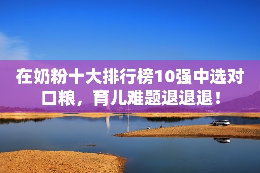 在奶粉十大排行榜10强中选对口粮，育儿难题退退退！
