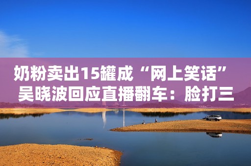奶粉卖出15罐成“网上笑话” 吴晓波回应直播翻车：脸打三百下快科技2020-07-10 17:48快科技2020-07-10 17:48