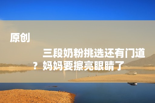 原创
            三段奶粉挑选还有门道？妈妈要擦亮眼睛了