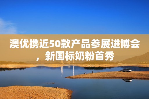 澳优携近50款产品参展进博会，新国标奶粉首秀