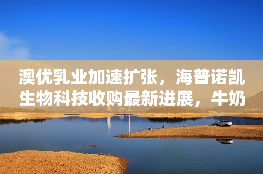 澳优乳业加速扩张，海普诺凯生物科技收购最新进展，牛奶粉业务增速放缓