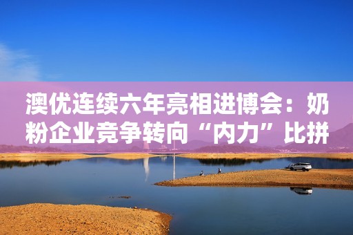 澳优连续六年亮相进博会：奶粉企业竞争转向“内力”比拼时代
