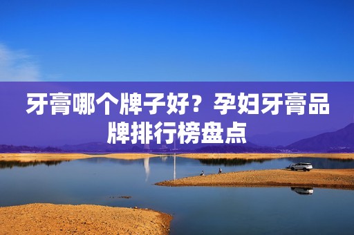 牙膏哪个牌子好？孕妇牙膏品牌排行榜盘点