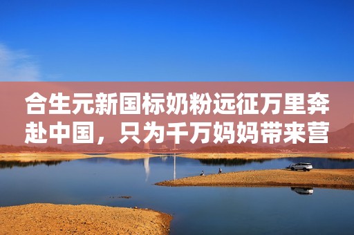 合生元新国标奶粉远征万里奔赴中国，只为千万妈妈带来营养好礼！