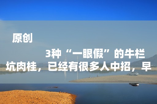 原创
            3种“一眼假”的牛栏坑肉桂，已经有很多人中招，早知道早避坑