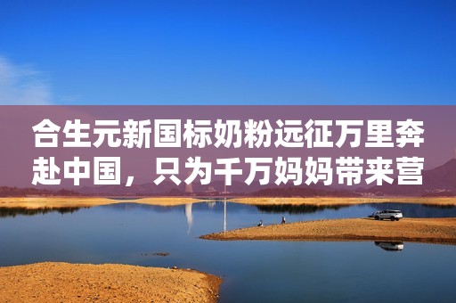 合生元新国标奶粉远征万里奔赴中国，只为千万妈妈带来营养好礼！中国商报2023-12-05 18:56北京中国商报2023-12-05 18:56北京