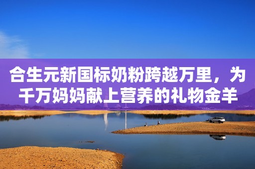 合生元新国标奶粉跨越万里，为千万妈妈献上营养的礼物金羊网2023-12-04 19:55金羊网2023-12-04 19:55