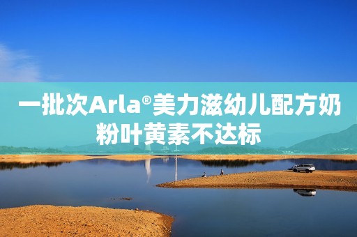 一批次Arla®美力滋幼儿配方奶粉叶黄素不达标