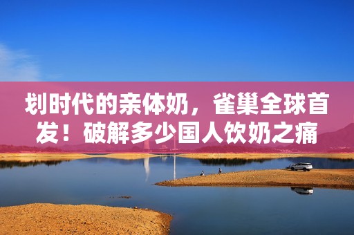划时代的亲体奶，雀巢全球首发！破解多少国人饮奶之痛