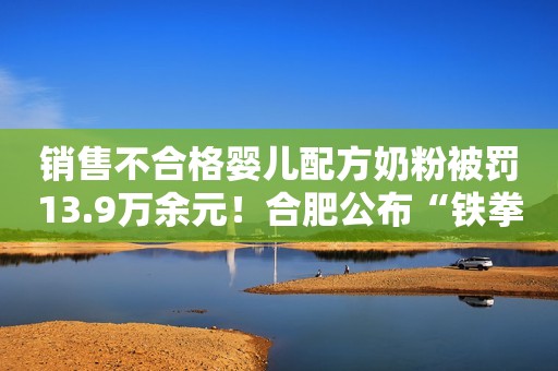 销售不合格婴儿配方奶粉被罚13.9万余元！合肥公布“铁拳”行动典型案例青瞳视角2022-11-17 13:37青瞳视角2022-11-17 13:37