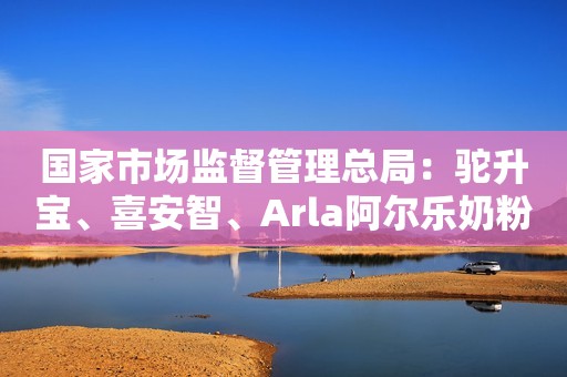 国家市场监督管理总局：驼升宝、喜安智、Arla阿尔乐奶粉抽检不合格