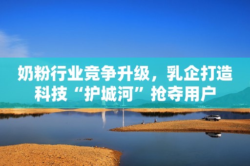 奶粉行业竞争升级，乳企打造科技“护城河”抢夺用户