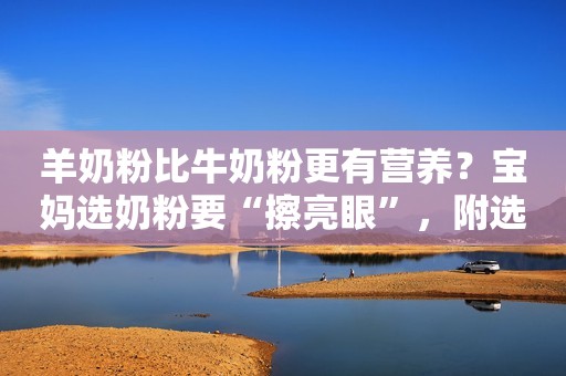 羊奶粉比牛奶粉更有营养？宝妈选奶粉要“擦亮眼”，附选奶粉攻略