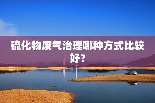 硫化物废气治理哪种方式比较好？