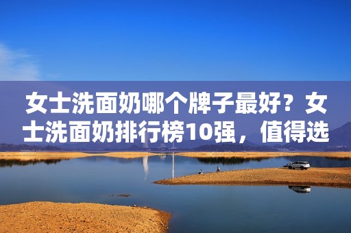 女士洗面奶哪个牌子最好？女士洗面奶排行榜10强，值得选购
