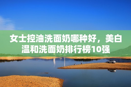 女士控油洗面奶哪种好，美白温和洗面奶排行榜10强