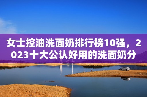 女士控油洗面奶排行榜10强，2023十大公认好用的洗面奶分享