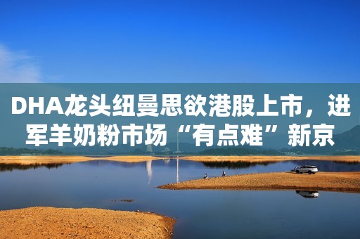 DHA龙头纽曼思欲港股上市，进军羊奶粉市场“有点难”新京报2020-08-12 12:12新京报2020-08-12 12:12
