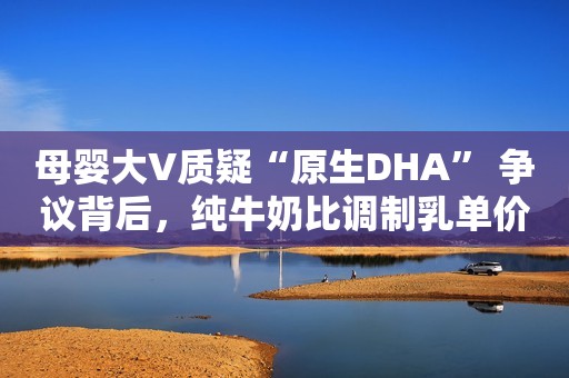 母婴大V质疑“原生DHA” 争议背后，纯牛奶比调制乳单价高50%人民资讯2021-05-08 19:09人民资讯2021-05-08 19:09