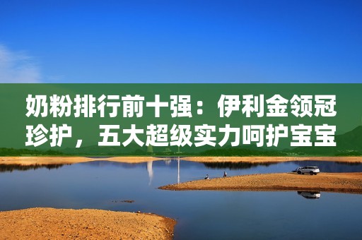奶粉排行前十强：伊利金领冠珍护，五大超级实力呵护宝宝成长