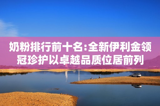奶粉排行前十名:全新伊利金领冠珍护以卓越品质位居前列