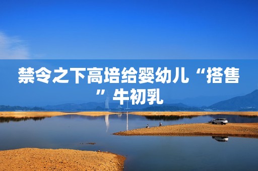 禁令之下高培给婴幼儿“搭售”牛初乳