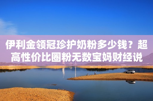 伊利金领冠珍护奶粉多少钱？超高性价比圈粉无数宝妈财经说法2023-04-27 14:47湖北财经说法2023-04-27 14:47湖北