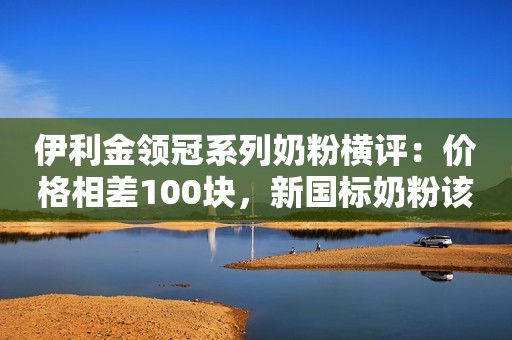 伊利金领冠系列奶粉横评：价格相差100块，新国标奶粉该选哪款？宝宝评测2023-05-24 09:10广东宝宝评测2023-05-24 09:10广东