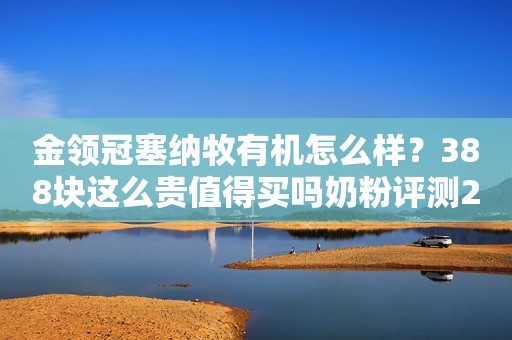 金领冠塞纳牧有机怎么样？388块这么贵值得买吗奶粉评测2022-10-15 11:25山东奶粉评测2022-10-15 11:25山东