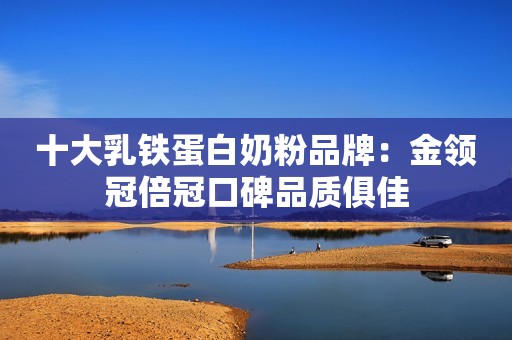 十大乳铁蛋白奶粉品牌：金领冠倍冠口碑品质俱佳