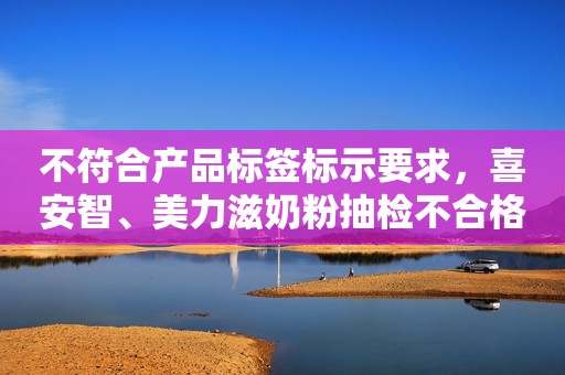 不符合产品标签标示要求，喜安智、美力滋奶粉抽检不合格央广网2023-12-05 12:07央广网2023-12-05 12:07
