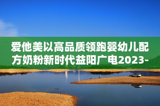 爱他美以高品质领跑婴幼儿配方奶粉新时代益阳广电2023-11-20 15:44湖南益阳广电2023-11-20 15:44湖南