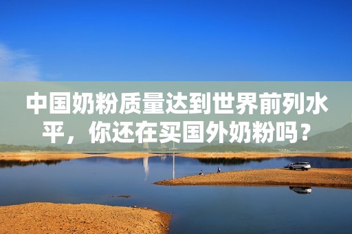 中国奶粉质量达到世界前列水平，你还在买国外奶粉吗？