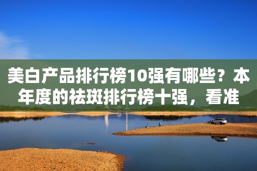美白产品排行榜10强有哪些？本年度的祛斑排行榜十强，看准选购
