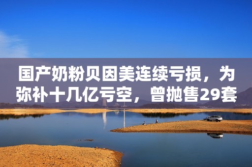 国产奶粉贝因美连续亏损，为弥补十几亿亏空，曾抛售29套房产市界观察2019-01-21 12:52市界观察2019-01-21 12:52